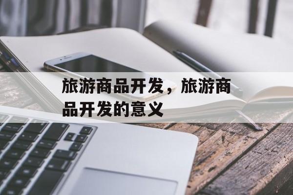 旅游商品开发，旅游商品开发的意义-第1张图片-