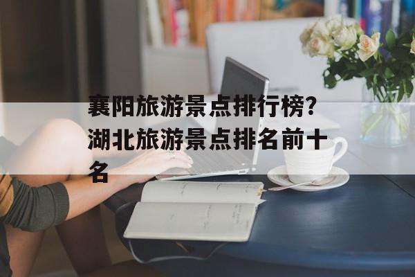 襄阳旅游景点排行榜？湖北旅游景点排名前十名-第1张图片-