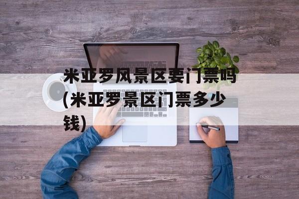 米亚罗风景区要门票吗(米亚罗景区门票多少钱)-第1张图片-