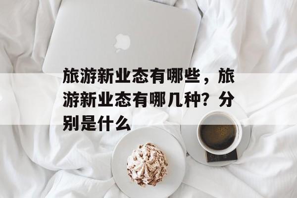 旅游新业态有哪些，旅游新业态有哪几种？分别是什么-第1张图片-