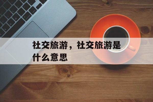 社交旅游，社交旅游是什么意思-第1张图片-