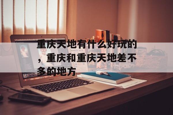 重庆天地有什么好玩的，重庆和重庆天地差不多的地方-第1张图片-