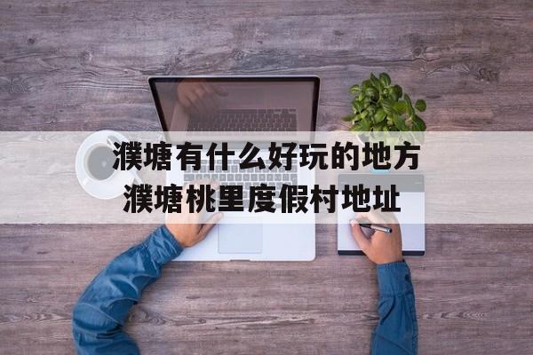 濮塘有什么好玩的地方 濮塘桃里度假村地址-第1张图片-