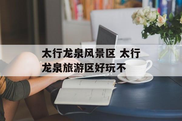 太行龙泉风景区 太行龙泉旅游区好玩不-第1张图片-