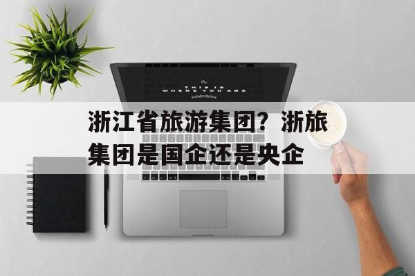 浙江省旅游集团？浙旅集团是国企还是央企-第1张图片-