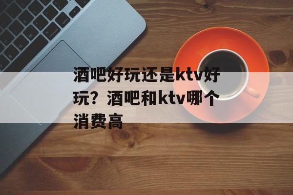 酒吧好玩还是ktv好玩？酒吧和ktv哪个消费高-第1张图片-