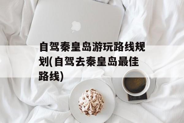 自驾秦皇岛游玩路线规划(自驾去秦皇岛最佳路线)-第1张图片-