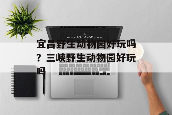 宜昌野生动物园好玩吗？三峡野生动物园好玩吗-第1张图片-