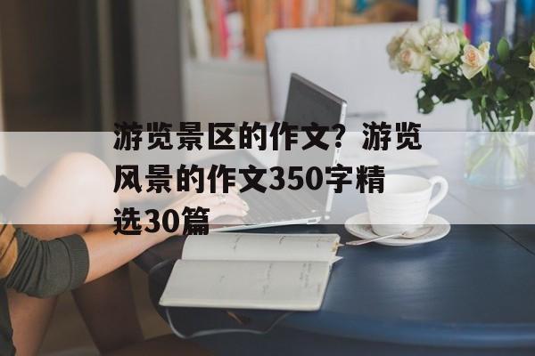 游览景区的作文？游览风景的作文350字精选30篇-第1张图片-