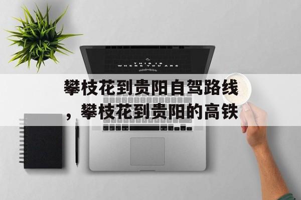 攀枝花到贵阳自驾路线，攀枝花到贵阳的高铁-第1张图片-