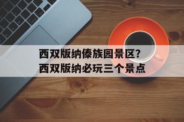 西双版纳傣族园景区？西双版纳必玩三个景点-第1张图片-