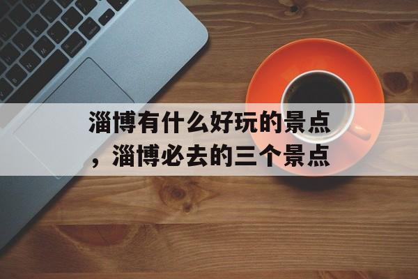 淄博有什么好玩的景点，淄博必去的三个景点-第1张图片-