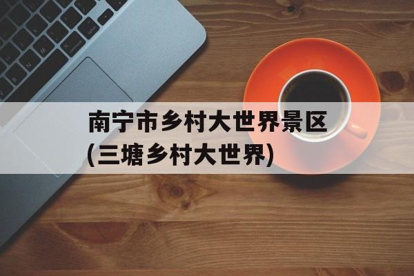 南宁市乡村大世界景区(三塘乡村大世界)-第1张图片-