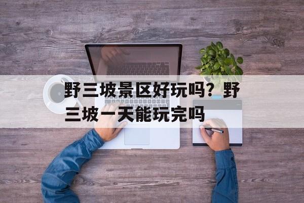 野三坡景区好玩吗？野三坡一天能玩完吗-第1张图片-