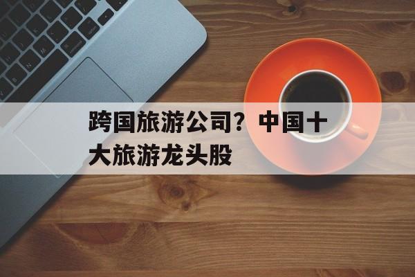 跨国旅游公司？中国十大旅游龙头股-第1张图片-
