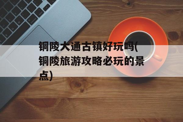 铜陵大通古镇好玩吗(铜陵旅游攻略必玩的景点)-第1张图片-