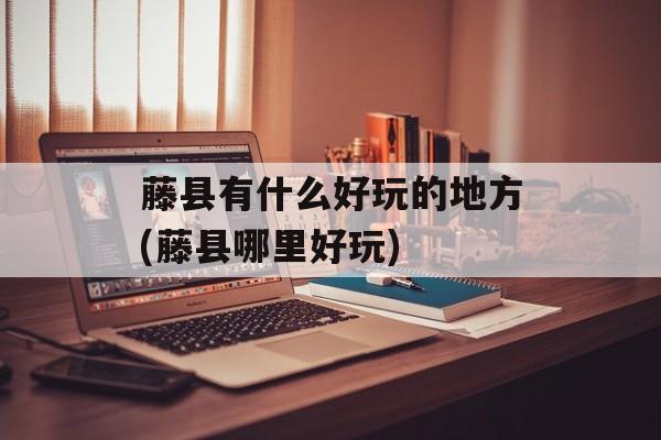 藤县有什么好玩的地方(藤县哪里好玩)-第1张图片-