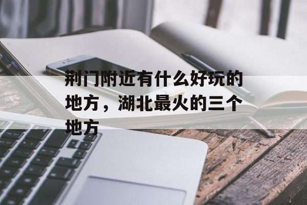 荆门附近有什么好玩的地方，湖北最火的三个地方-第1张图片-
