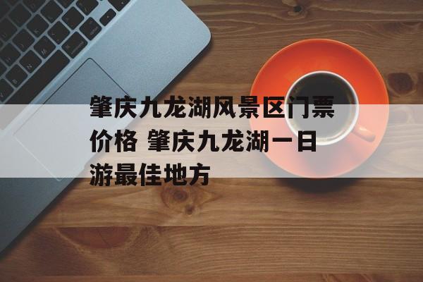 肇庆九龙湖风景区门票价格 肇庆九龙湖一日游最佳地方-第1张图片-