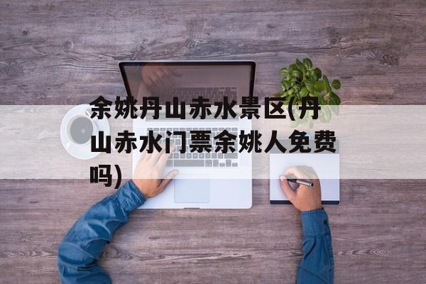 余姚丹山赤水景区(丹山赤水门票余姚人免费吗)-第1张图片-