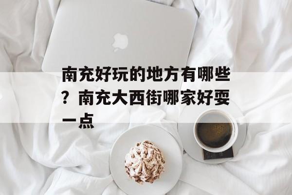 南充好玩的地方有哪些？南充大西街哪家好耍一点-第1张图片-