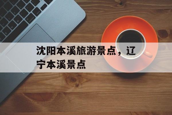 沈阳本溪旅游景点，辽宁本溪景点-第1张图片-