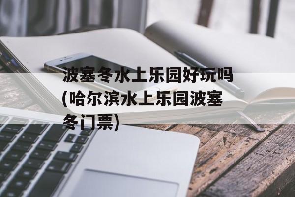 波塞冬水上乐园好玩吗(哈尔滨水上乐园波塞冬门票)-第1张图片-