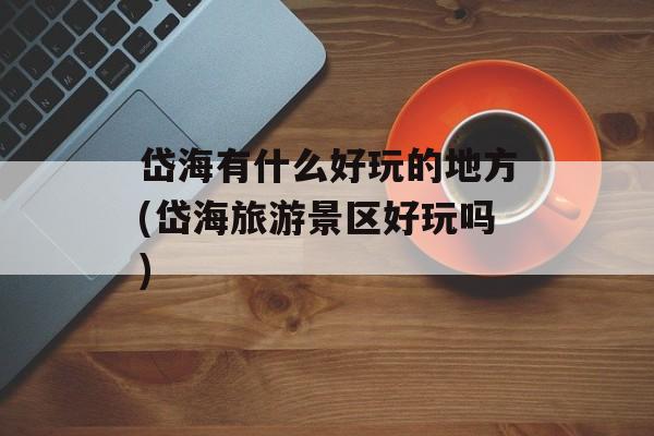 岱海有什么好玩的地方(岱海旅游景区好玩吗)-第1张图片-