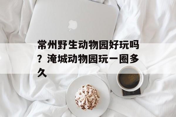 常州野生动物园好玩吗？淹城动物园玩一圈多久-第1张图片-