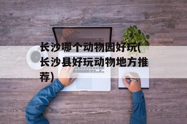 长沙哪个动物园好玩(长沙县好玩动物地方推荐)-第1张图片-