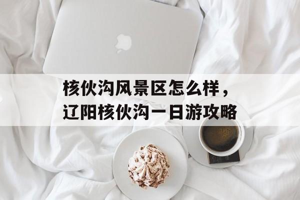 核伙沟风景区怎么样，辽阳核伙沟一日游攻略-第1张图片-