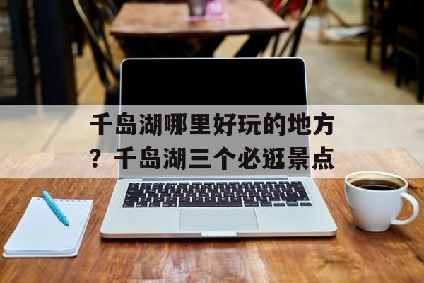 千岛湖哪里好玩的地方？千岛湖三个必逛景点-第1张图片-