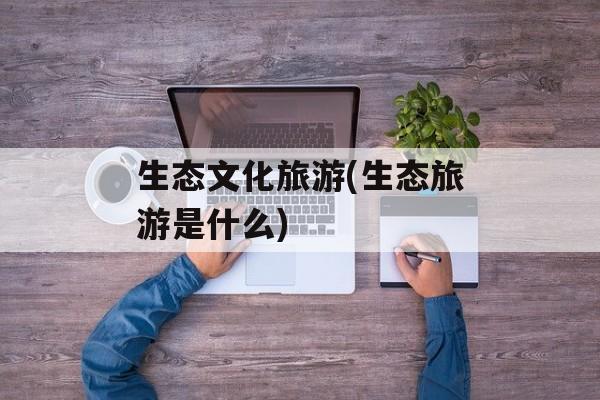 生态文化旅游(生态旅游是什么)-第1张图片-