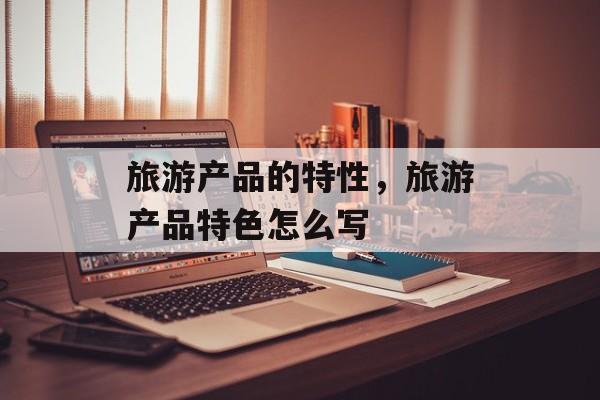 旅游产品的特性，旅游产品特色怎么写-第1张图片-