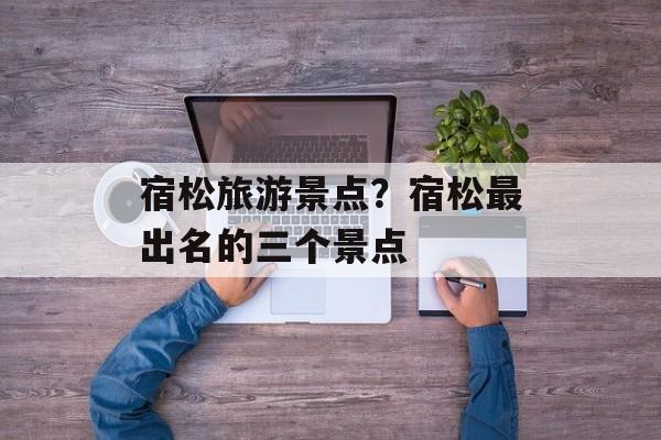 宿松旅游景点？宿松最出名的三个景点-第1张图片-
