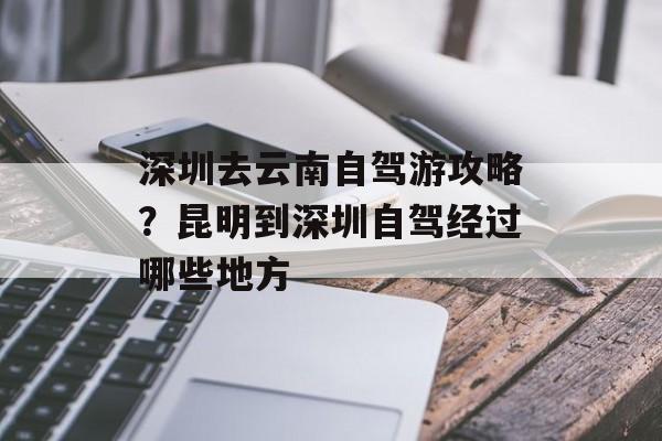 深圳去云南自驾游攻略？昆明到深圳自驾经过哪些地方-第1张图片-