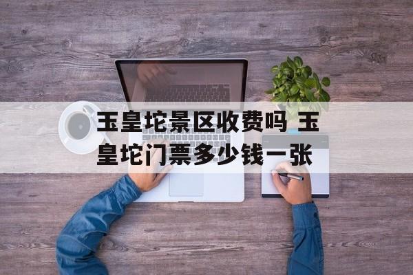 玉皇坨景区收费吗 玉皇坨门票多少钱一张-第1张图片-
