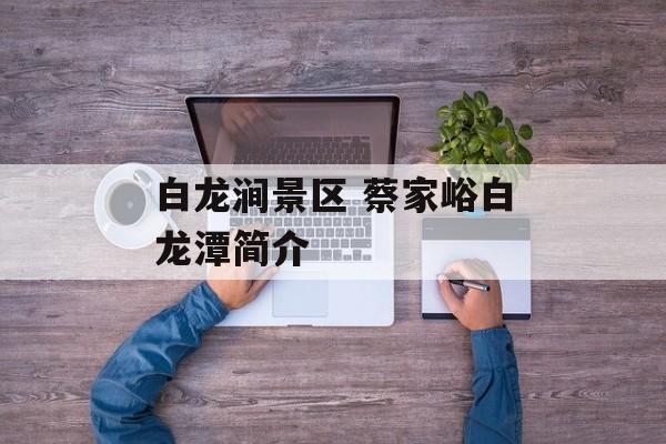 白龙涧景区 蔡家峪白龙潭简介-第1张图片-