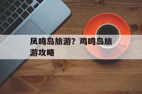 凤鸣岛旅游？鸡鸣岛旅游攻略-第1张图片-