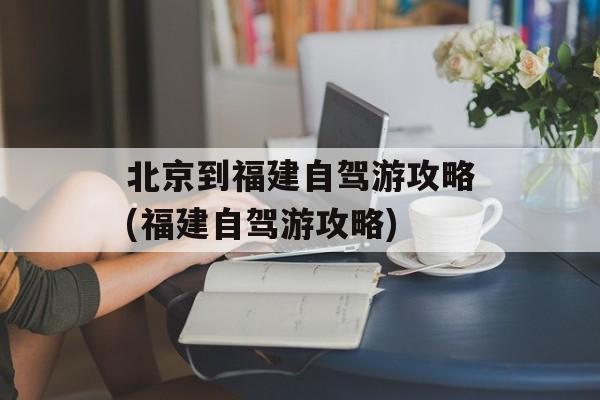 北京到福建自驾游攻略(福建自驾游攻略)-第1张图片-