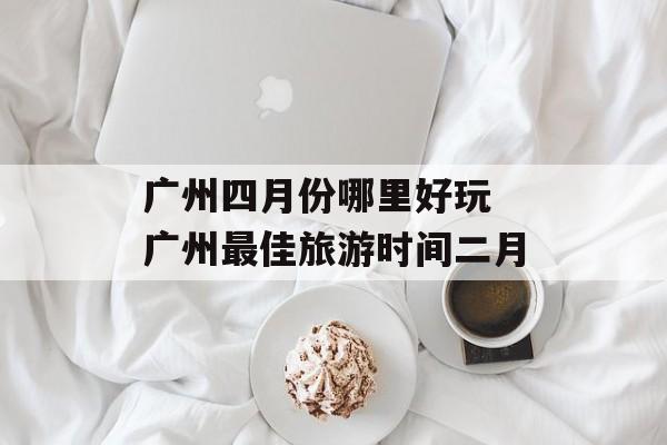 广州四月份哪里好玩 广州最佳旅游时间二月-第1张图片-