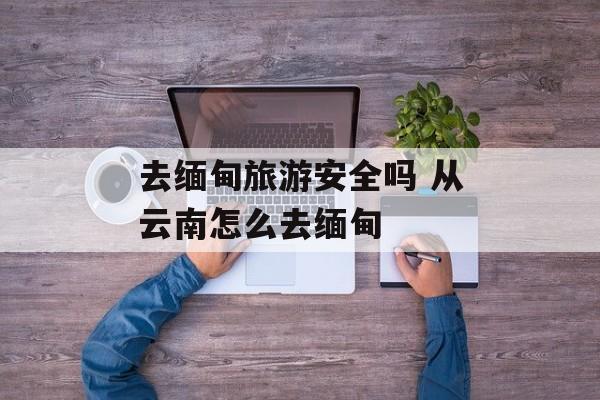 去缅甸旅游安全吗 从云南怎么去缅甸-第1张图片-