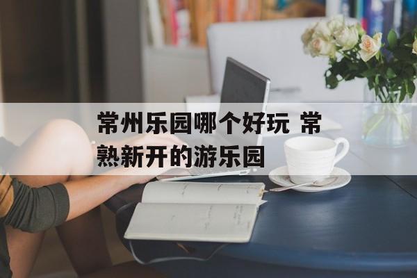 常州乐园哪个好玩 常熟新开的游乐园-第1张图片-