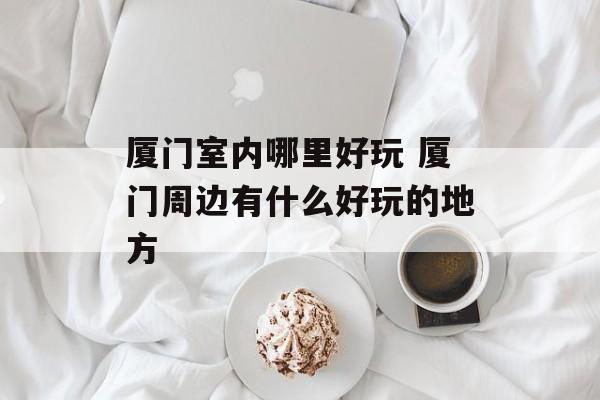 厦门室内哪里好玩 厦门周边有什么好玩的地方-第1张图片-