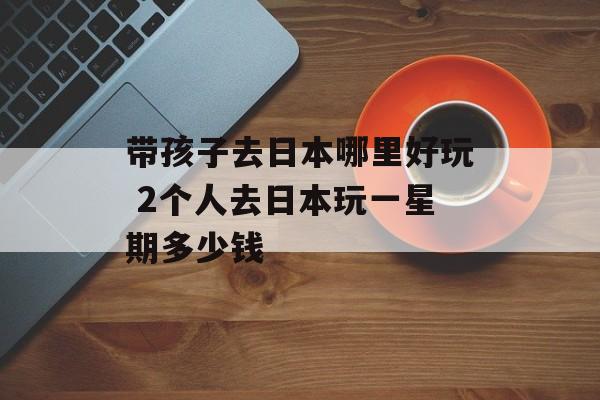 带孩子去日本哪里好玩 2个人去日本玩一星期多少钱-第1张图片-