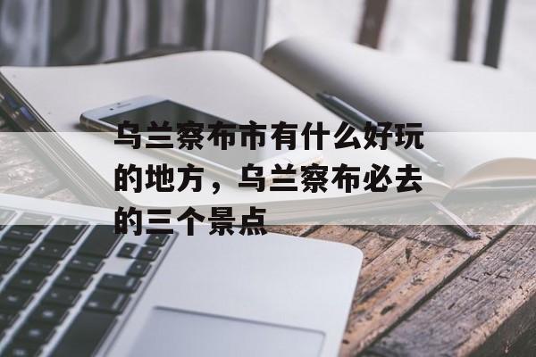 乌兰察布市有什么好玩的地方，乌兰察布必去的三个景点-第1张图片-