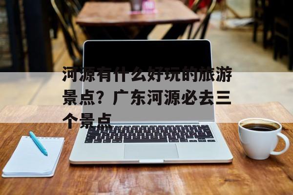 河源有什么好玩的旅游景点？广东河源必去三个景点-第1张图片-
