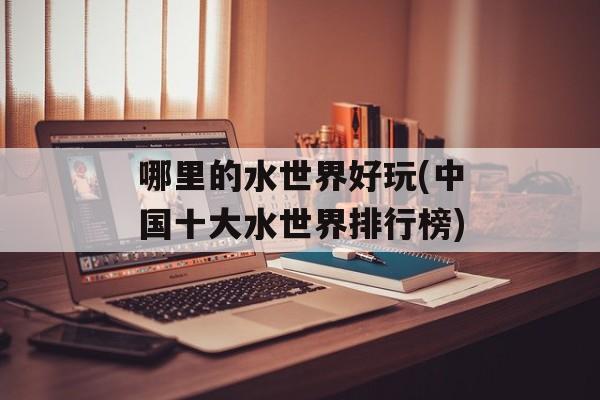 哪里的水世界好玩(中国十大水世界排行榜)-第1张图片-