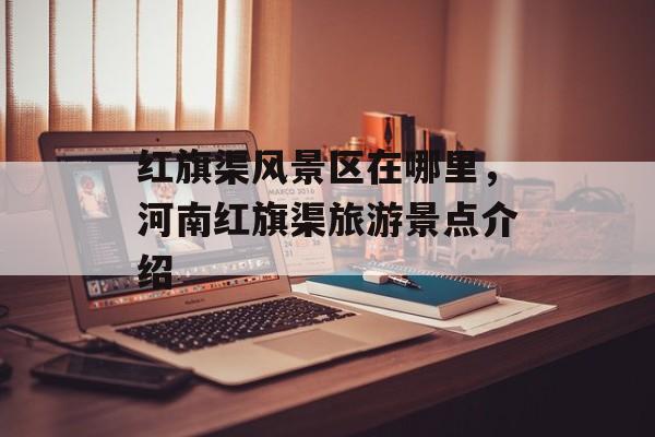 红旗渠风景区在哪里，河南红旗渠旅游景点介绍-第1张图片-
