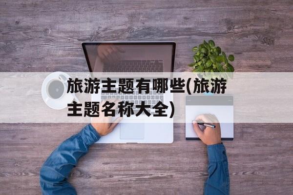 旅游主题有哪些(旅游主题名称大全)-第1张图片-